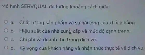 Mô hình SERVQUAL đo lường khoảng cách giữa:
a. Chất lượng sản phẩm và sự hài lòng của khách hàng.
b. Hiệu suất của nhà cung,cấp và mức độ cạnh tranh.
c. Chi phí và doanh thu trong dịch vụ.
d. Kỳ vọng của khách hàng và nhận thức thực tế về dịch vụ.