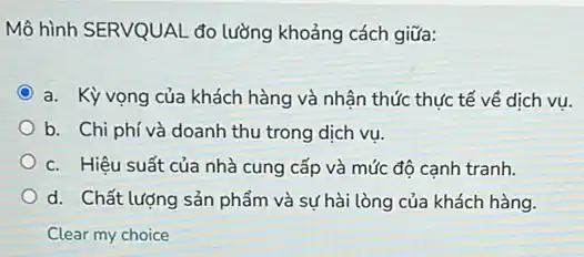 Mô hình SERVQUAL đo lường khoảng cách giữa:
a. Kỳ vọng của khách hàng và nhận thức thực tế về dịch vụ.
b. Chi phí và doanh thu trong dịch vụ.
c. Hiệu suất của nhà cung cấp và mức độ cạnh tranh.
d. Chất lượng sản phẩm và sự hài lòng của khách hàng.