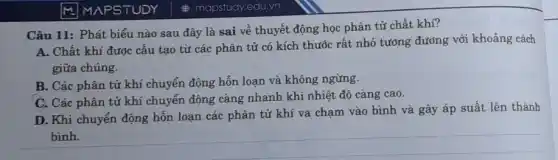 M MAPSTUDY
Câu 11: Phát biểu nào sau đây là sai về thuyết động học phân tử chất khí?
A. Chất khí được cấu tạo từ các phân tử có kích thước rất nhỏ tưởng đường với khoảng cách
giữa chúng.
B. Các phân tử khí chuyển động hỗn loạn và không ngừng.
C. Các phân tử khí chuyển động càng nhanh khi nhiệt độ càng cao.
D. Khi chuyển động hỗn loạn các phân tử khí va chạm vào bình và gây áp suất lên thành
bình