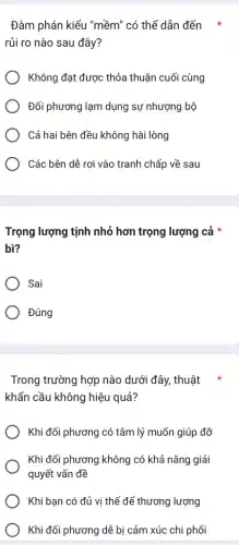 Đàm phán kiểu "mềm ' có thể dẫn đến
rủi ro nào sau đây?
Không đạt được thỏa thuận cuối cùng
Đối phương lạm dụng sự nhượng bộ
Cả hai bên đều không hài lòng
) Các bên dễ rơi vào tranh chấp về sau
Trọng lượng tịnh nhỏ hơn trọng lượng cả *
bì?
Sai
Đúng
Trong trường hợp nào dưới đây, thuật
khẩn cầu không hiệu quả?
Khi đối phương có tâm lý muốn giúp đỡ
Khi đối phương không có khả nǎng giải
quyết vấn đề
Khi bạn có đủ vị thế để thương lượng
Khi đối phương dễ bị cảm xúc chi phối