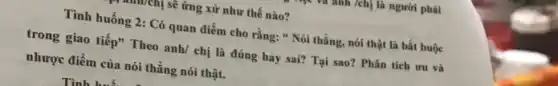 m] sẽ ứng xử như thế nào?
Tình huống 2: Có quan điểm cho rằng:" Nói thẳng, nói thật là bắt buộc
trong giao tiếp" Theo anh/ chị là đúng hay sai? Tại sao?Phân tích ưu và
nhược điểm của nói thẳng nói thật.