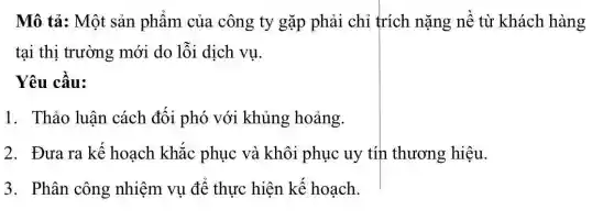 Mô tả: Một sản phẩm của công ty gặp phải chỉ trích nặng nề từ khách hàng
tại thị trường mới do lỗi dịch vụ.
Yêu cầu:
1. Thảo luận cách đối phó với khủng hoảng.
2. Đưa ra kế hoạch khắc phục và khôi phục uy tín thương hiệu.
3. Phân công nhiệm vụ để thực hiện kế hoạch.