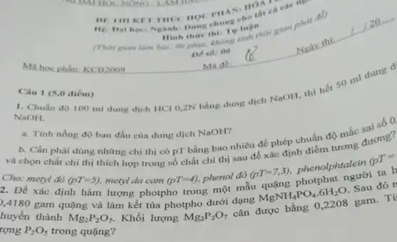 Ma hoc phần KCB2009
đề)
DE IIIIKIT THUC HOC PHAN: HOA các III
Hệ cho
(Thời gian làm bal 90 phir, khong tinh Thời gian phat
Hinh thire thit Tv luận
De sb: 06
Câu 1 (5,0 điểm)
NaOH. NaOh, độ 100 ml dung dịch HCl 0,2N bằng dung dịch NaOH, thì hết 50 ml dung d
a. Tính nồng độ ban đầu của dung dịch NaOH?
b. Cần phải dùng những chi thị có PT bằng bao nhiêu để phép chuẩn độ mắc sai số 0
và chọn chất chị thị thích hợp trong số chất chỉ thị sau để xác định điểm tương đương?
Cho: metyl đó
(pT=5)
metyl da cam
(pT=4) phenol đỏ (pT=7,3) phenolphtalein (TT= 2. Đề xác định hàm lượng photpho trong một mẫu quặng photphat người ta h
huyền tâm quãng và làm kết tủa photpho dưới dạng
MgNH_(4)PO_(4).6H_(2)O . Sau đó r thành
Mg_(2)P_(2)O_(7)
. Khối lượng
Mg_(2)P_(2)O_(7) cân được bằng 0 ,2208 gam. Tí
rong P_(2)O_(5)
trong quặng?