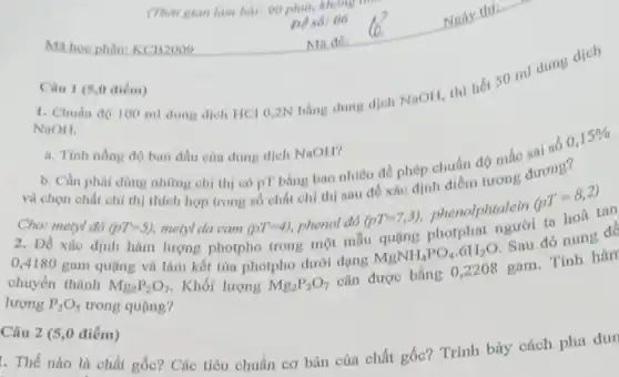 Ma hoc phàn:KCB2009
Câu 1 (5,0 điểm)
(Thời gian làm bài
De sot 06
1. Chuẩn độ 100 ml dung dịch HCl 0,2N bằng dung dịch NaOH, thì hết 50 ml dung
NaOH.
a. Tinh nồng độ ban đầu của dung dịch NaOH? độ ban đầu của dung dịch NaOH?
và chọn c phải dùng những chi thị có pT bằng bao nhiêu để phép chuẩn độ mắc đương?
metyl do (pT=5)
thích hợp trong số chất chi thị sau để xác định
metyl da cam (pT=4) phenol đỏ
MgNH_(4)PO_(4)cdot 6H_(2)O Sau đó nung đq 0,4180 gam quạng và làm kết tủa photpho dưới dạng
(pT=7,3) phenolphtalein
(pT=8,2)
tan
chuyển thành
Mg_(2)P_(2)O_(7) . Khối lượng Mg_(2)P_(2)O_(7) cân được bằng 0,2208 gam. Tính hàm lượng P_(2)O_(5)
trong quặng?
Câu 2 (5,0 điểm)
. Thế nào là chất gốc? Các tiêu chuẩn cơ bản của chất gốc? Trình bày cách pha dur