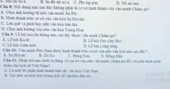 A. Ma-lai-xi-a.
B. In-đô-nê xi-a
C. Phi-lip-pin
D. Mi-an-ma
Câu 8: Nội đung nào sau đây không phải là cơ sở hình thành của vǎn minh Chǎm-pa?
A. Chịu ảnh hưởng từ nên vǎn minh An Độ.
B. Hình thành trên cơ sở của vǎn hóa Sa Huỳnh
C. Lưu giữ và phát huy nên vǎn hóa bản địa.
D. Chịu ảnh hướng của nên vǎn hóa Trung Hoa.
Câu 9: Lễ hội truyền thống nào sau Chǎm-pa?
A. Lê hội Ka-tê.
B. Lê hội Oóc Om Bóc
C. Lê hội Cơm mới
D. Lê hội Lòng tổng
Câu 10: Vǎn minh Phù Nam được hình thành trên cơ sở của nên vǎn hóa nào sau đây?
A. Sa Huỳnh
B. Oc Eo
C. Đông Sơn
D. Đông Đâu
Câu 11: Nhân xét nào dưới là đúng về vai trò của nên vǎn minh Châm -pa đối với tiến trinh phát
triển của lịch sử Việt Nam?
A. Là một bộ phận hình thành bản sắc vǎn hóa Việt Nam
B. Tao nên sự tách biệt trong lịch sử vǎn hóa đàn tộC.