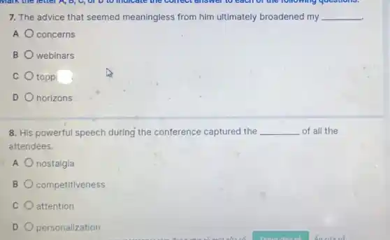 Malk the letter A,B, U, 01 D to mulcate the concernswer to each of the following questions.
7. The advice that seemed meaningless from him ultimately broadened my __
A concerns
B webinars
C toppi
D horizons
8. His powerful speech during the conference captured the __ of all the
attendees.
A nostalgia
B competitiveness
C attention
D personalization