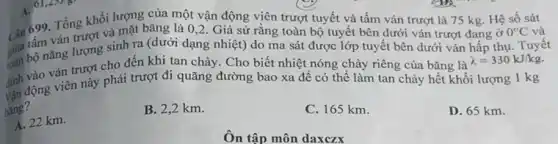 Man Tổng khối lượng của Tổng khối lượng của một vận động viên trượt tuyết và tấm ván trượt là 75 kg. Hệ số sát
giả bộ nǎng lượng sinh ra (dưới dạng nhiệt) do ma sát được lớp tuyết bên dưới ván hấp thụ Tuyêt
Câu tâm ván trượt và mặt bǎng là 0 ,2. Giả sử rằng toàn bộ tuyết bên dưới ván trượt đang ở
0^circ C và
định động viên này phải trượt đi quãng đường bao xa để có thể làm tan chảy hết khối lượng 1 kg
ván trượt cho đến khi tan chảy. Cho biết nhiệt nóng chảy riêng của bǎng là
lambda =330kJ/kg.
bang?
D. 65 km.
B. 2,2 km.
C. 165 km.
A. 22 km.
Ôn tập môn daxczx