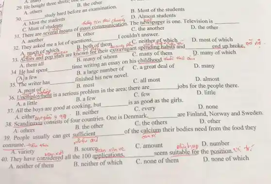 A. man
29. He bought three shirts; our
B. the other
A. others
30. __
study hard before an examination.
B. Most of the students
A. Most the students
C. Most of students
thing fin daid
D. Almost students
__
C. Most of students eans of mass communication. The newspaper is one Television is
C. the another
D. the other
B. other
A. another
32. They asked me a lot of questions, __ I couldn't answer.
A. much of which.
B. both of them
C. neither of which
D. most of which
33. Actors and pop share are known for their extravagant spending habits and
A. them all
__ end up broke
B. many of whom
C. many of them
D. many of which
34. He had spent __ time writing an essay on his childhood.thai tho a
A. a few
B. a large number of
C. a great deal of
D. many
35. The writer has __ finished his new novel.
A. most of
B. most
C. all most
D. almost
36. Unemployment is a serious problem in the area; there are __ jobs for the people there.
A. a little
B. a few
C. few
D. little
37. All the boys are good at cooking . but __ is as good as the girls.
A. either baogain 4 qq .B. neither
C. every
D. none
38. Scandinavia consists of four countries. One is Denmark. __ are Finland, Norway and Sweden.
A. others
B. the other
C. the others
Đ. other
39. People usually can get sufficient __
of the calcium their bodies need from the food they
consume. -fleu thu
whau au
anxi
A. variety
B. sourceian xu vc
C. amount
D. number
40. They have considered all the 100 applications,
__ seem suitable for the position.Ut fr.
A. neither of them
B. neither of which
C. none of them
D. none of which