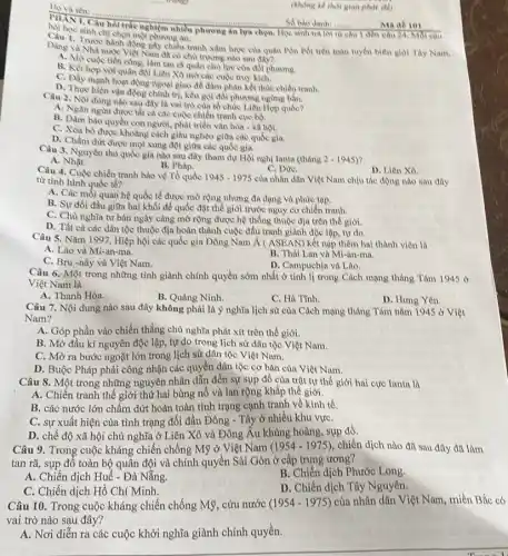__ mang
__
chỉ chọn một phương án.
PHANI, Câu hỏi trác nghiệm nhiều phương án lựa chọn. Học sinh trả lời từ câu I đến câu 24 Mol cau Sobao danh __
Dang va Nha nước Việt Nam đã có chủ trương nào sau đây? chiến tranh xâm lược của quân Pôn Pót trên toàn tuyến biên giol Tay Nam,
cuộc tiến công, làm tan ra quân chủ lực của đối phương.
B. Kết hợp với quân đội Liên Xô mở các cuộc truy kích.
C. Dily mạnh hoạt động ngoại giao để đàm phân kết thúc chiến tranh.
D. Thực hiện vận đồng chính trị, kêu gọi đối phương ngừng bắn.
Câu 2. Noi dung nào sau đây là vai trò của tổ chức Liên Hợp quốc?
A. Ngân ngừa được tất các cuộc chiến tranh cục bộ.
bào quyền con người.phát triển vǎn hóa - xa hội.
C. Xóa bó được khoảng cách giàu nghèo giữa các quốc gia.
D. Chấm dưt được mọi xung đột giữa các quốc gia.
Câu 3. Nguyên thu quốc gia nào sau đây tham dự Hội nghị Ianta (tháng
2-1945)
A. Nhật.
C. Dưre.
Câu 4. Cuộc chiến tranh bảo vệ Tổ quốc 1945-1975
của nhân dân Việt Nam chịu tác động nào sau đây
B. Pháp.
từ tình hình quốc tế?
D. Liên Xô
A. Các mối quan hệ quốc tế được mờ rộng nhưng đa dạng và phức tạp.
B. Sự đối đầu giữa hai khối để quốc đặt thế giới trước nguy cơ chiến tranh.
C. Chù nghĩa tư bàn ngày càng mở rộng được hệ thống thuộc địa trên thế giới.
D. Tất cả các dân tộc thuộc địa hoàn thành cuộc đấu tranh giành độc lập.tự do.
Câu 5. Nǎm 1997, Hiệp hội các quốc gia Đông Nam Á ( ASEAN)kết nạp thêm hai thành viên là
A. Lào và Mi-an-ma.
B. Thái Lan và Mi-an-ma.
C. Bru-nây và Việt Nam.
D. Campuchia và Lào.
Câu 6. Một trong những tỉnh giành chính quyền sớm nhất ở tỉnh lị trong Cách mạng tháng Tám 1945 o
Việt Nam là
A. Thanh Hóa.
B. Quàng Ninh.
C. Hà Tinh.
D. Hưng Yên.
Câu 7. Nội dung nào sau đây không phải là ý nghĩa lịch sử của Cách mạng tháng Túm nǎm 1945 ở Việt
Nam?
A. Góp phần vào chiến thẳng chủ nghĩa phát xít trên thế giới.
B. Mở đầu kỉ nguyên độc lập, tự do trong lịch sử dân tộc Việt Nam.
C. Mở ra bước ngoặt lớn trong lịch sử dân tộc Việt Nam.
D. Buộc Pháp phải công nhận các quyền dân tộc cơ bàn của Việt Nam.
Câu 8. Một trong những nguyên nhân dẫn đến sự sụp đồ của trật tự thế giới hai cực Ianta là
A. Chiến tranh thế giới thứ hai bùng nổ và lan rộng khǎp thế giới.
B. các nước lớn chấm dứt hoàn toàn tình trạng cạnh tranh về kinh tế.
C. sự xuất hiện của tình trạng đối đầu Đông - Tây ở nhiều khu vựC.
D. chế độ xã hội chủ nghĩa ở Liên Xô và Đông Âu khùng hoảng, sụp đỏ.
Câu 9. Trong cuộc kháng chiến chống Mỹ ở Việt Nam (1954 - 1975), chiến dịch nào đã sau đây đã làm
tan rã, sụp đồ toàn bộ quân đội và chính quyền Sài Gòn ở cấp trung ương?
A. Chiến dịch Huế - Đà Nẵng.
B. Chiến dịch Phước Long.
C. Chiến dịch Hồ Chí Minh.
D. Chiến dịch Tây Nguyên.
Câu 10. Trong cuộc kháng chiến chống Mỹ . cứu nước (1954-1975)
của nhân dân Việt Nam, miền Bắc có
vai trò nào sau đây?
A. Nơi diễn ra các cuộc khởi nghĩa giành chính quyền.
(khong he thot glan phát để)
Ma ab 101