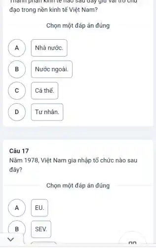 mann phan kinh te hao sauday giữ vải trò chu
đạo trong nền kinh tế Việt Nam?
Chọn một đáp án đúng
A Nhà nước.
.
B ) Nước ngoài.
C Cá thể.
v
D ) Tư nhân.
Câu 17
Nǎm 1978, Việt Nam gia nhập tổ chức nào sau
đây?
Chọn một đáp án đúng
A EU.
A
B )
SEV.
nn