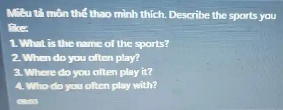 Mant minthe theo mình thích Describe the sports you
like
1.What is the name of the sports?
2. When do you often play?
a.Where do you often play it?
A.Who do you often play with?
0993