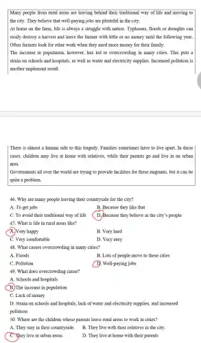 Many people from rural areas are leaving behind their traditional way of life and moving to
the city. They believe that well-paying jobs are plentiful in the city.
At home on the farm, life is always a struggle with nature Typhoons, floods or droughts can
easily destroy a harvest and leave the farmer with little or no money until the following year.
Often farmers look for other work when they need more money for their family.
The increase in population, however , has led to overcrowding in many cities. This puts a
strain on schools and hospitals, as well as water and electricity supplies. Increased pollution is
another unpleasant result.
There is almost a human side to this tragedy. Families sometimes have to live apart. In these
cases, children may live at home with relatives.while their parents go and live in an urban
area.
Governments all over the world are trying to provide facilities for these migrants, but it can be
quite a problem.
46. Why are many people leaving their countryside for the city?
A. To get jobs
B. Because they like that
C. To avoid their traditional way of life
D. Because they believe in the city's people
47. What is life in rural areas like?
A.) Very happy
B. Very hard
C. Very comfortable
D. Very easy
48. What causes overcrowding in many cities?
A. Floods
B. Lots of people move to these cities
C. Pollution
D. Well-paying jobs
49. What does overcrowding cause?
A. Schools and hospitals
(B.)The increase in population
C. Lack of money
D. Strain on schools and hospitals, lack of water and electricity supplies, and increased
pollution
50. Where are the children whose parents leave rural areas to work in cities?
A. They stay in their countryside.
B. They live with their relatives in the city.
C. They live in urban areas.
D. They live at home with their parents