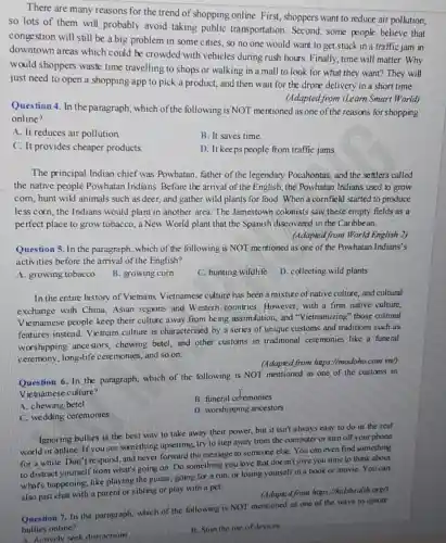 There are many reasons for the trend of shopping online. First shoppers want to reduce air pollution,
so lots of them will probably avoid taking public transportation. Second, some people believe that
congestion will still be a big problem in some cities, so no one would want to get stuck in a traffic jam in
downtown areas which could be crowded with vehicles during rush hours.Finally, time will matter.Why
would shoppers waste time travelling to shops or walking in a mall to look for what they want? They will
just need to open a shopping app to pick a product, and then wait for the drone delivery in a short time.
(Adapted from iLearn Smart World)
Question 4. In the paragraph, which of the following is NOT mentioned as one of the reasons for shopping
online?
A. It reduces air pollution
B. It saves time.
C. It provides cheaper products.
D. It keeps people from traffic jams.
The principal Indian chief was Powhatan, father of the legendary Pocahontas,and the settlers called
the native people Powhatan Indians. Before the arrival of the English,the Powhatan Indians used to grow
com, hunt wild animals such as deer, and gather wild plants for food. When a cornfield started to produce
less corn, the Indians would plant in another area. The Jamestown colohists saw these empty fields as a
perfect place to grow tobacco, a New World plant that the Spanish discovered in the Caribbean.
(Adapted from World English 2)
Question 5. In the paragraph, which of the following is NOT me ntioned as one of the Powhatan Indians's
activities before the arrival of the English?
A. growing tobacco
B. growing corn
C. hunting wildlife
D. collecting wild plants
In the entire history of Vietnam, Vietnamese culture has been a mixture of native culture,and cultural
exchange with China,Asian regions and W estern countries. However with a firm native culture.
V ietnamese people keep their culture away from being assimilation, and "Vietnamizing" those cultural
features instead. Vietnam culture is characterised by a series of unique customs and traditions such as
worshipping ancestors,chewing betel, and other customs in traditional ceremonies like a funeral
ceremony, long-life cere monies, and so on.
(Adapted from https://modoho.com.vn/)
Question 6. In the paragraph, which of the following is NOT mentioned as one of the customs in
Vietnamese culture?
A. chewing betel
B. funeral cetremonies
C. wedding ceremonies
D. worshipping ancestors
Ignoring bullies is the best way to take away their power, but it isn't always easy to do in the real
world or online. If you see something upsetting, try to step away from the computer or turn off your phone
for a while. Don't respond, and never forward the message to someone else. You can even find something
to distract yourself from what's going on. Do something you love that doesn't give you time to think about
what's happening, like playing the guitar, going for a run, or losing yourself in a book or movie. You can
also just chat with a parent or sibling or play with a pet.
(Adapted from https://kidshealth orgh
Question 7. In the paragraph, which of the following is NOT mentioned as one of the ways to ignore
bullies online?