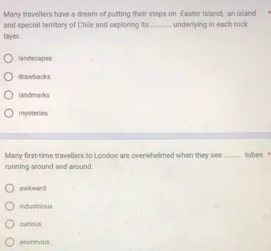 Many travellers have a dream of putting their steps on Easter Island an island
and special territory of Chile and exploring its __ underlying in each rock
layer.
landscapes
drawbacks
landmarks
mysteries
Many first-time travellers to London are overwhelmed when they see __ tubes
running around and around.
awkward
industrious
curious
enormous