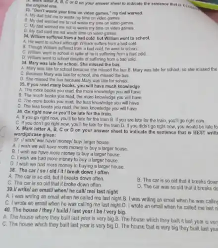 A. Mark letter A,B, C or D on your answer sheet to indicate the sentence that is CLOSE. the original one.
33. "Don't waste your time on video games," my dad warned.
A. My dad told me to waste my time on video games.
B. My dad warned me to not waste my time on video games.
C. My dad warned me not to waste my time on video games.
D. My dad said me not waste time on video games.
34. William suffered from a bad cold, but William went to school.
A. He went to school although William suffers from a bad cold.
B. Though William suffered from a bad cold,he went to school.
C. William went to school in spite of he is suffering from a bad cold.
D. William went to school despite of suffering from a bad cold.
34. Mary was late for school. She missed the bus.
A. Mary was late for school because she missed the bus.B. Mary was late for school,so she missed the
C. Because Mary was late for school, she missed the bus.
D. She missed the bus because Mary was late for school.
35. If you read many books, you will have much knowledge
A. The more books you read, the more knowledge you will have
B. The much books you read, the more knowledge you will have
C. The more books you read, the less knowledge you will have
D. The less books you read, the less knowledge you will have
36. Go right now or you'll be late for the train.
A. If you go right now, you'll be late for the train B. If you are late for the train , you'll go right now.
C. If you don't go right now, you'll be late for the train.D. If you didn't go right now, you would be late fo
X. Mark letter A, B , C or D on your answer sheet to indicate the sentence that is BEST writt
word/phrase given:
37. I/ wish/ we/have/ money/ buy/ larger house.
A. I wish we will have more money to buy a larger house.
B. I wish we have more money to buy a larger house.
C. I wish we had more money to buy a larger house.
D. I wish we had more money to buying a larger house.
38. The car/so/old / it/break down / often
A. The car is so old, but it breaks down often.
C. The car is so old that it broke down often.
B. The car is so old that it breaks down
D. The car was so old that it breaks do
39.I/ write/ an email/ when/ he call/me/ last night
A. I was writing an email when he called me last night.B. I was writing an email when he was callin
C. I wrote an email when he was calling me last night.D. I wrote an email when he called me last n
40. The house / they I build / last year / be / very big.
A. The house where they built last year is very big.B. The house which they built it last year is ven
C. The house which they built last year is very big.D . The house that is very big they built last yea