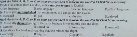 Mark the letter A,B, C, or D on your answer sheet to indicate the word(s)CLOSEST in meaning.
25.Ms Elan comes from London, so her mother tongue is English.
A.first language
B.one language
C.second language
D.offical language
26. I have just accomplished my assignment, so I can go out for a walk.
A. managed
B. put
C.finished
D.delayed
Mark the letter A,B, C, or D on your answer sheet to indicate the word(s)OPPOSITE in meaning.
17. Miss Lilly delayed going to the party because it was raining cats and dogs.
1. went on
B.turned on
C.turned up
D.went off
28.She shock her head sadly,saying that she missed the flight.
1.worriedly
B.angrily
C.happily
D.politely