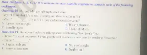 Mark the letter A,B, C, or D to indicate the most suitable response to complete each of the following
exchanges.
Question 18. My and Mai are talking to each other.
- My; "I think that life is really boring and there's nothing fun"
- Mai:" __ Life is full of joy and unexpected events"
A. I guess you're right
B. It's my pleasure
C. I totally agree
D. I don't think so.
Question 19. David and Layla are talking about celebrating New Year's Day
- David: "In most countries I think people will celebrate a new year by watching fireworks."
- Layla:" __
A. I agree with you
B. No, you're right
C. Sorry to hear that
1). Neither do I