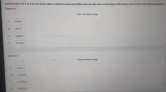 Mark the letter A B, C, or D on your answer sheet to indicate the word which differs from the other three in the position of the primary stress in each of the following questions.
Question 3
Chọn một đáp án đúng
A remind A
B admit B
C
suggest
D D
manage
Question 4
A A
sacrifice
B recognize B
C
contribute
D D
devastate