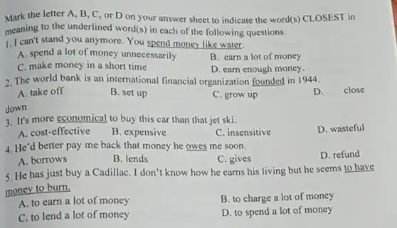 Mark the letter A, B , C, or D on your answer sheet to indicate the word(s)CLOSEST in
meaning to the underlined word(s) in each of the following questions.
1. I can't stand you anymore You spend money like water.
A. spend a lot of money unnecessarily
B. earn a lot of money
C. make money in a short time
D. earn enough money.
2. The world bank is an international financial organization founded in 1944.
D. close
A. take off
B. set up
C. grow up
down
3. It's more economical to buy this car than that jet ski.
D. wasteful
A. cost-effective
B. expensive
C. insensitive
4. He'd better pay me back that money he owes me soon.
D. refund
A. borrows
B. lends
C. gives
5. He has just buy a CadillaC. I don't know how he earns his living but he seems to have
money to burn.
A. to earn a lot of money
B. to charge a lot of money
C. to lend a lot of money
D. to spend a lot of money