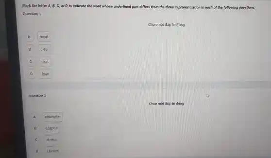 Mark the letter A , B, C, or D to indicate the word whose underlined part differs from the three in pronunciation in each of the following questions.
Question 1
Chọn một đáp án đúng
A A
meat
B
clear
C
neat
D
lean
Question 2
Chọn một đáp án đúng
champion
B
chapter
C
chorus
D D
chicken