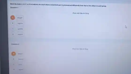 Mark the letter A B, C, or D to indicate the word whose underlined
part is pronounced differently from that of the others in each group.
Question 1
Chọn một đáp án đúng
A
should
B ) counter
C outside
D D around
Question 2
A bappy
B bonour
burry
D shead