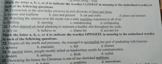 Mark the letter a b, c, or d to indicate the word(s) CLOSEST in meaning to the underlined word(s) in
each of the following questions.
20. Ecotourism in the area helps preserve its rich diversity of flora and fauna.
a. custom and tradition
b. past and present b. art and crafts
d. plants and animals
21. Watching the sunrise over the ocean was a truly touching experience to all of us.
a. thrilling
b. moving
c. embarrassing
d. exhilarating
22. I often depend on meal planning to maintain a healthy diet throughout the week.
b. believe in	c. blame for
d. account for
(1)were doing - went
a. rely on
Mark the letter a b, c, or d to indicate the word(s) OPPOSITE in meaning to the underlined word(s)
in each of the following questions.
23. Despite all the stress and pressure she managed to accomplish her goal of graduating with honours.
a. achieve
b. maintain
c. fail
d. distract
24. In ancient times,people mostly relied on handwritten scrolls for communication.
d. stylish
a. modern
b. antique
c. fresh
25. Decorating the house for Christmas is one of our cherished traditions.
d. innovations
habits
__
c. creations