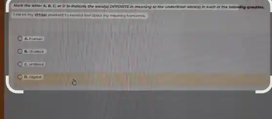 Mark the letter A B, C, or D to indicate the word(s)OPPOSITE in meaning to the underlined word(s) in each of the following question.
I asked my virtual assistant to remind me about my meeting tomorrow.
A. human
B. chatbot
C. artificial
D. digital