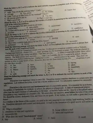 Mark the letter A, B,C or D to indicate the most suitab le response to complete each of the following
exchanges.
17.lohn: "Can you do the cooking today?"Linda:" __
A. All right
B. Yes,please
C. No thanks
D. I know that
18. Linh:"Let's go to Nha Trang for the weekend!"Daniel:"
A. Oh,you are goo d to say so
B. Yes, let's
C. Tha it's a good idea
D. That's a nice day.
Mark the letter A, B C or D to indicate the word(s) CL OSEST in meaning to the underli ned word(s) in
each of the following questions.
19 . It was inev itable that there would be iob losses.
A.unbelievable
B unavoidable
C.unnecessary
D.incredible -
20. A fund will be set up for the dead men's families.
A. provided
B. destroyed
C. produced
D.established
Mark the letter A, B.C or D to indicate the word(s)OPPOSITE in meaning to the underlined word(s) in
each of the following questions.
21. If petrol price goes up any more.I will have to use a bicycle.
A. increase
B. ascend
C. develop
D. raise
22 . How many countries took part in the last SEA Games?
B. hosted
A.performed
C.participated
D.succeeded
Read the following passage and mark the letter A, B,C or D to indicate the correct word or phrase that
best fits each of the numbered blanks.
Rice is eaten by Vietnamese people even day. It often grows in tropic l countries such as Vietnam.
Thaila nd an d Malaysia.People (23) __ been growing rice for thot sands or years.The seeds are planted in
special bed to grow into young rice plants.Then the are (24) to fields covered with muddy water called
paddies The fields of rice look very (25)
__ After 3 or 5 months.the rice is ready to be picked.People
__
often drain away before collecting rice . Eating rice is (26) __ special action in the world.They don't use
spoons or folk s to enjoy bowls of rice.However , they use two short sticks know (27)
__ _chopstick s to put rice into their mouths.
23. A. has
B. have
C. had
24. A. take
25. A. beauty
B. taking
C. to take
D. having
D. taken
26. A. a
B. beautify
c beautiful
27. A. with
B. an
B. as
C. the
D. beautifully
D.
C. of
D. like
Read the following passage and mark the letter A, B, C or D to indicate the correct answer to each of the
questions.
Discipline is an importar t virtue in one's life . Discipline means complete obed lience to certain rules and
regulations.Life without discipline is just like a house without a roof.It is absolutely essential for successful
life.
Discipline is the structural and fundamental unit of a successful person.It is essential for us at home.
for soldie ers in battlefield.for students in school, for players in playground.A team of exper ienced players
often lose the match because of indiscipline in the team.A horrible battle can be -won by a disciplined
Discipline is very important in a student's life.We must obey our teachers , mus t follow the rules of the school
We should be sincere,dedicated,firm,and focus on our goals.. If we violate, we will suffer a great deal in our
future.
As a student in the future of the country ,we need to be very punctual to our routine.hard working,healthy ar
fit.Disciplin e demands self-control and dedication.It leads to the formation of a good society and nation as
well.
28. What is discipline?
A.obedience to rules and regulations
B. house without a roof
C. successful life
29. What does the word "fundament al" mean?
D. rules and regulations
A. tiny
B. trivial
C. basic
D. small