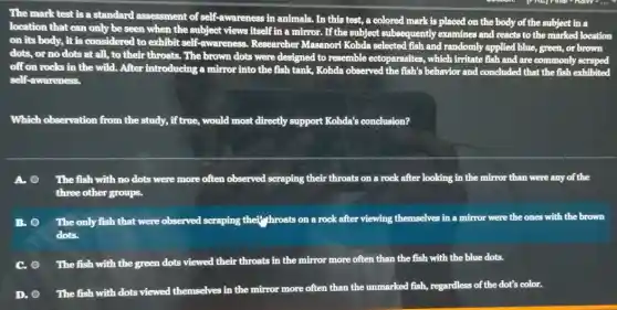 The mark test is a standard assessment of self-awareness in animals. In this test, a colored mark is placed on the body of the subject in
a
location that can only be seen when the subject views itself in a mirror. If the subject subsequently examines and reacts to the marked location
on its body, it is considered to exhibit self-awareness. Researcher Masanori Kohda selected fish and randomly applied blue, green, or brown
off on rocks in the wild. After introducing a mirror into the fish tank, Kohda observed the fish's behavior and concluded that the fish exhibited
self-awareness.
Which observation from the study, i if true, would most directly support Kohda's conclusion?
A.	The fish with no dots were more often ob. observed scraping their throats on a rock after looking in the mirror than were any of the
three other groups.
B. The only fish that were observed scraping their throats on a rock after viewing themselves in a mirror were the ones with the brown
dots.
C. The fish with the green dots viewed their throats in the mirror more often than the fish with the blue dots.
D.
The fish with dots viewed themselves in the mirror more often than the unmarked fish,regardless of the dot's color.