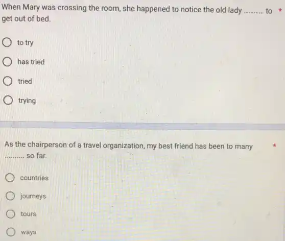 When Mary was crossing the room, she happened to notice the old lady __ to
get out of bed.
to try
has tried
tried
trying
As the chairperson of a travel organization my best friend has been to many
__ so far.
countries
journeys
tours
ways