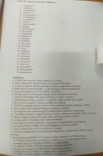 Match the adjectives with their definitions:
1. Adaptable
2.Analytical
3. Argumentative
4
5. Compassionate
6 Conscientious
7.Considerate
8 Creative
9. Detail-oriented
10.Diligent
11. Disorganised
12. Easy-going
13 Empathetic
14 Gregarious
15. Idealistic
16. Inflexible
17. Innovative
18. Intolerant
19. Loyal
20. Objective
21. Observant
22 Optimistic
23. Outspoken
24 . Persuasive
25. Reserved
26. Resourceful
27. Self-confident
28. Spontaneous
Definitions:
A. Relaxed and not easily upset, annoyed, or worried
B. Able to find quick and clever ways to overcome difficulties.
C. Acting on impulse without planning in advance; unplanned and natural.
D. Believing in or pursuing high or noble principles, often unrealistically.
E. Feeling assured in one's own abilities or qualities.
F. Having a positive and hopeful attitude about the future or outcomes.
G. Based on facts rather than personal feelings or biases:impartial.
H. Introducing new ideas methods, or products highly creative and original.
I. Enjoying the company of others; sociable and outgoing.
J. Good at convincing others to believe or do something through reasoning or charm.
K. Shy or introverted keeping feelings or opinions to oneself.
L. Showing firm and constant support or allegiance to someone or something.
M. Unwilling to accept or respect opinions,beliefs, or behaviors that differ from one's own
N. Quick to notice or perceive things, often with great attention to detail.
O. Lacking order or planning; messy and unstructured.
P. Thorough and careful showing a strong sense of responsibility and diligence.
Q. Having the ability to think of new and imaginative ideas or methods
R. Able to adjust easily to new conditions or changes
8. Skilled in breaking down and examining information to understand it better or solve
problems
T Showing deep sympathy and concern for others, especially in difficult times.
and respectful way
V. Frequently orone to engaging in debates or disagreements.
w Frequently prone to engaging in debates or
X Paying close attention to small details and ensuring accuracy
hard and putting in conststent effort to achieve goals.
2. Unwiling to charus or adapt to different