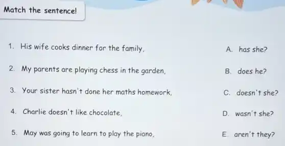 Match the sentence!
1. His wife cooks dinner for the family.
A. has she?
B. does he?
C. doesn't she?
D. wasn't she?
E. aren't they?
2. My parents are playing chess in the garden
3. Your sister hasn't done her maths homework.
4. Charlie doesn't like chocolate.
5. May was going to learn to play the piano