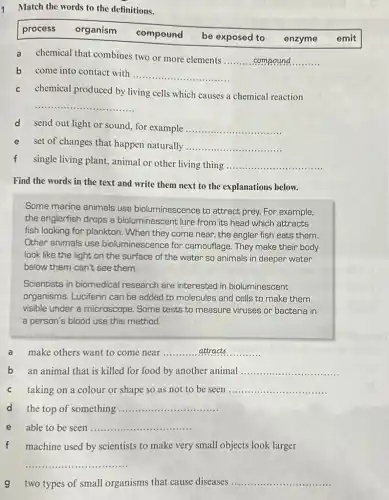 Match the words to the definitions.
process organism
compound be exposed to
enzyme emit
a chemical that combines two or more elements
__
b come into contact with
__
c chemical produced by living cells which causes a chemical reaction
__
d send out light or sound, for example __
e set of changes that happen naturally
__
f single living plant, animal or other living thing
__
Find the words in the text and write them next to the explanations below.
Some marine animals use bioluminescence to attract prey. For example,
the anglerfish drops a bioluminescent lure from its head which attracts
fish looking for plankton When they come near the angler fish eats them.
Other animals use bioluminescence for camouflage. They make their body
look like the light on the surface of the water so animals in deeper water
below them can't see them.
Scientists in biomedical research are interested in bioluminescent
organisms. Luciferin can be added to molecules and cells to make them
visible under a microscope. Some tests to measure viruses or bacteria in
a person's blood use this method.
a make others want to come near __
b an animal that is killed for food by another animal __
taking on a colour or shape so as not to be seen __
d the top of something __
able to be seen __
f machine used by scientists to make very small objects look larger
__
g two types of small organisms that cause diseases __
