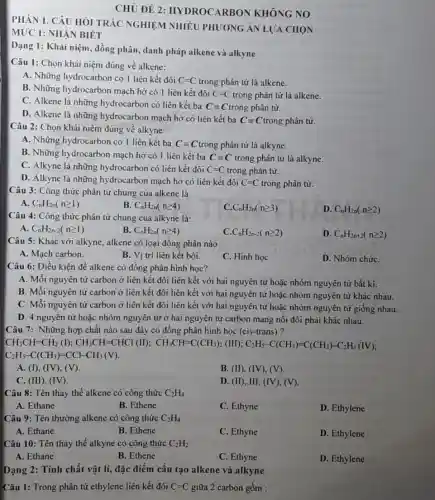 MỨC 1: NHẬN BIÉT
PHÀN 1. CÂU HÔI TRẮC NGHIỆM NHIỀU PHƯƠNG ÁN LƯA CHON
CHỦ ĐỀ 2 : HYDROCARBON KHÔNG NO
Dạng 1: Khái niệm.đồng phân, danh pháp alkene và alkyne
Câu 1: Chọn khái niệm đúng về alkene:
A. Những hydrocarbon có I liên kết đôi C=C trong phân tử là alkene.
B. Những hydrocarbon mạch hở có 1 liên kết đôi
C=C trong phân tử là alkene.
C. Alkene là những hydrocarbon có liên kết ba Cequiv C trong phân tử.
D. Alkene là những hydrocarbon mạch hở có liên kết ba Cequiv C trong phân tử.
Câu 2: Chọn khái niệm đúng về alkyne:
A. Những hydrocarbon có 1 liên kết ba Cequiv C trong phân tử là alkyne.
B. Những hydrocarbon mạch hở có 1 liên kết ba Cequiv C trong phân tử là alkyne.
C. Alkyne là những hydrocarbon có liên kết đôi C=C trong phân tử.
D. Alkyne là những hydrocarbon mạch hở có liên kết đôi C=C trong phân tử.
Câu 3: Công thức phân tử chung của alkene là:
A C_(n)H_(2n)(ngeqslant 1)
B C_(n)H_(2n)(ngeqslant 4)
C. C_(n)H_(2n)(ngeqslant 3)
D. C_(n)H_(2n)(ngeqslant 2)
Câu 4: Công thức phân tử chung của alkyne là:
A. C_(n)H_(2n-2)(ngeqslant 1)
B C_(n)H_(2n)(ngeqslant 4)
C. C_(n)H_(2n-2)(ngeqslant 2)
D. C_(n)H_(2n+2)(ngeqslant 2)
Câu 5: Khác với alkyne, alkene có loại đồng phân nào
A. Mạch carbon.
B. Vị trí liên kết bội.
C. Hình học
D. Nhóm chứC.
Câu 6: Điều kiện để alkene có đồng phân hình học?
A. Mỗi nguyên tử carbon ở liên kết đôi liên kết với hai nguyên tử hoặc nhóm nguyên từ bất kì.
B. Mỗi nguyên tử carbon ở liên kết đôi liên kết với hai nguyên tử hoặc nhóm nguyên tử khác nhau.
C. Mỗi nguyên tử carbon ở liên kết đôi liên kết với hai nguyên tử hoặc nhóm nguyên tử giống nhau.
D. 4 nguyên tử hoặc nhóm nguyên tử ở hai nguyên tử carbon mang nối đôi phài khác nhau.
Câu 7: Những hợp chất nào sau đây có đồng phân hình học (cis-trans)?
CH_(3)CH=CH_(3)(O;;CH_(2)CH=CHCl(II);CHH_(3)CH=C(CH_(3))_(2);(II);C_(2)H_(5)-C(CH_(3))=0(CH_(3))+C_{
C_(2)H_(5)-C(CH_(3))=CCl-CH_(3)(V).
A. (I), (IV), (V).
B. (II), (IV), (V).
C. (III), (IV).
D. (II), III, (IV),(V).
Câu 8: Tên thay thế alkene có công thức C_(2)H_(4)
A. Ethane
B. Ethene
C. Ethyne
D. Ethylene
Câu 9: Tên thường alkene có công thức C_(2)H_(4)
A. Ethane
B. Ethene
C. Ethyne
D. Ethylene
Câu 10: Tên thay thế alkyne có công thức C_(2)H_(2)
A. Ethane
B. Ethene
C. Ethyne
D. Ethylene
Dạng 2: Tính chất vật lí, đặc điểm cấu tạo alkene và alkyne
Câu 1: Trong phân tử ethylene liên kết đôi C=C giữa 2 carbon gồm :