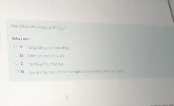 Mục tiêu cuối cùng của Al là gì?
Select one:
A. Tǎng nǎng suất lao động
B. Giảm chi phí sản xuất
C. Tự động hóa moi thứ
D. Tạo ra máy móc có thể suy nghĩ và hành động như con người