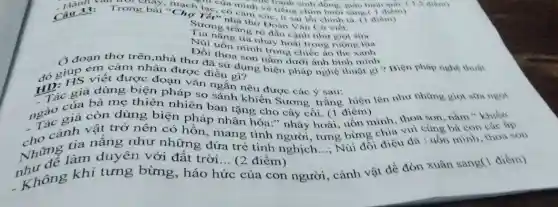 mạch lạc, có cảm xúc it sai lỗi chính tả
mình về tiếng chim long sang(1 diem)
Trong bài "Chọ Tếi 'nhà thơ Đoàn V ǎn Cùr
Sương trắng rõ đầu cành như giọt sữa
nắng tía nhảy hoài trong ruộng lúa
Núi uốn minh trong chiếc áo the xanh
Đồi thoa son nằm dưới ánh bình minh
j đoạn thơ trên.nhà thơ đã sử dụng biện pháp nghệ thuật gi ? Biện pháp nghe
đó giúp cuiết đư nhận được điều gì?
HD. giả dùng biện pháp so sánh khiến Sương trắng hiện lên như những giot sữa ngot
viết được đoạn vǎn ngắn nêu được các ý sau:
giả đùng thiên nhiên ban tặng cho cây cối. (1 điểm)
ngắc giá can dùng biện pháp nhân hóa." nhảy hoài, uốn mình thoa son, nǎm "khiến
chưng làm duyên với đất trời
__ (2 điểm)
__
Rhi đói điệu đã (1) minh, thoa son
cảnh vật ng như những đứa trẻ tinh nghịch.
trở nên có hồn, mang tình loài bừng chia vui cùng bà con các áp.
khí tưng bừng háo hức của con người, cảnh vật đề đón xuân sang('điểm)