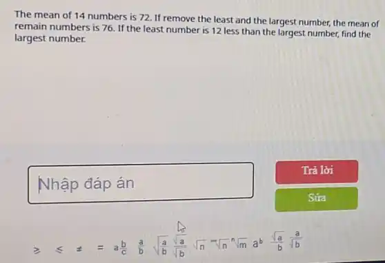 The mean of 14 numbers is 72. If remove the least and the largest number, the mean of
remain numbers is 76 If the least number is 12 less than the largest number, find the
largest number.
geqslant  leqslant  t equiv  a(b)/(c) (a)/(b) sqrt ((a)/(b)) (sqrt (a))/(sqrt (b)) sqrt (n) sqrt [n](n) sqrt [n](m) a^b (sqrt (a))/(b) (a)/(sqrt (b))