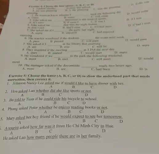 meet
D. if the was
I asked
__
C. was she planning
Exercise 4: I home the best eporton 1.4. B.C. or fry
A are you planning
phaining
2. He wants to know in healter I __
hack the following day
A. rome	B. come
D. would come
C. will come
3. John asked me __ interented in my kind of sports.
A if I were	B. if were I
C. if was I
D. if I was
4. John asked me __ that filen the night before.
A. that I saw	B. had I seen
C. if thed seen
D. if had I seen
5. She asked me irt __ the party last night.
C. had enjoyed
D
A. enjoy
11. enjoyed
enjoying
6. The teacher wondered if the students __ the exam next week
D. would pass
A. pass
7. She asked if
B. passed
C. will pavs
__ at the library that morning.
A. am
B. was
C. will be
D. were
8. They inquired if the meeting __ at 3 PM the next day.
A. start
B. started
C. would start
D. starts
9. He wondered if we __ in the park the following weekend.
D. would
A. meet
B. met
C. will meet
10. The manager asked if the documents __ ready two hours ago.
A. were
B. are
C. had been
D. is
Exercise 5: Choose the letter (A, B, C,or D) to show the underlined part that needs
correction, then correct it.
Johnson Nancy Lee asked me if would I like to have dinner with her.
A	B	C	D
2. Hoa asked Lan whether did she like sports or not.
A	B	C	D
3. Ba told to Tuan if he could ride his bicycle to school.
A	B	C	D
4. Phong asked Peter whether he enjoys reading books or not.
A	B C	D
5. Mary asked her boy friend if he would expect to see her tomorrow.
B	C	D
A tourist asked how far was it from Ho Chi Minh City to Hue.
A
B	C	D
He asked Lan how many people there are in her family.