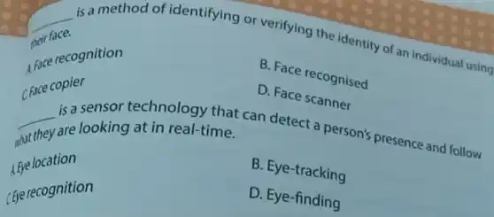 __
is a method of identifying or verifying the identity of an individual using
their face.
the recognition
B. Face recognised
D. Face scanner
C. Face copier
__
technology that can detect a person's presence and follow
what they
are looking at in real-time.
B. Eye-tracking
A. Eye location
D. Eye-finding
Eye recognition