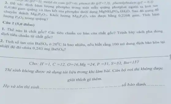 meyt do (PT=5) metyl da cam (PT=4) phenol đó (PT=7,3) phenolphtalein (pT=8,2)
Xác định hàm lượng photpho trong một mẫu quạng photphat người ta hoà tan
0,4180 gam quạng và làm kết tùa photpho dưới dạng
MgNH_(4)PO_(4)cdot 6H_(2)O
Sau đó nung để
chuyển thành
Mg_(2)P_(2)O_(7) Khối lượng Mg_(2)P_(2)O_(7) cân được bằng 0,2208 gam. Tính hàm
lượng P_(2)O_(5) trong quạng?
Câu 2 (5,0 điểm)
1. Thế nào là chất gốc? Các tiêu chuẩn cơ bản của chất gốc? Trình bày cách pha dung
dịch tiêu chuẩn từ chất gốc?
2. Tích số tan của
BaSO_(4) ở 20^circ C là bao nhiêu, nếu biết rằng 100 ml dung dịch bão hòa tại
nhiệt độ đó chứa 0,245 mg
BaSO_(4)
Cho H=1,C=12,O=16,Mg=24,P=31,S=32,Ba=137
Thí sinh không được sử dụng tài liệu trong khi làm bài.Cǎn bộ coi thi không được
giải thích gì thêm.
Họ và tên thi sinh __
số báo danh __