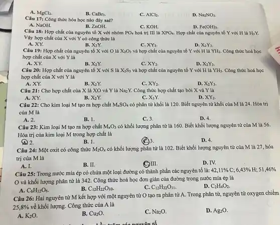 A. MgCl_(2)
B. CaBr_(3)
C. AlCl_(2)
D. Na_(2)NO_(3)
Câu 17: Công thức hóa học nào đây sai?
A. NaOH.
B. ZnOH.
C. KOH.
D. Fe(OH)_(3)
Câu 18: Hợp chất của nguyên tố X với nhóm PO_(4) hoá trị III là XPO_(4) Hợp chất của nguyên tố Y với H là H_(3)Y.
Vậy hợp chất của X với Y có công thức là
A. XY.
B. X_(2)Y.
C. XY_(2)
D. X_(2)Y_(3)
Câu 19: Hợp chất của nguyên tố X với O là X_(2)O_(3) và hợp chất của nguyên tố Y với H là YH_(2) Công thức hoá học
hợp chất của X với Y là
A. XY.
B. X_(2)Y.
C. XY_(2)
D. X_(2)Y_(3)
Câu 20: Hợp chất của nguyên tố X với S là X_(2)S_(3) và hợp chất của nguyên tố Y với H là YH_(3) . Công thức hoá học
hợp chất của X với Y là
A. XY.
B. X2Y.
C. XY_(2)
D. X_(2)Y_(3)
Câu 21: Cho hợp chất của X là XO và Y là Na2 Y. Công thức hợp chất tạo bởi X và Y là
A. XY.
B. X_(2)Y.
C. X_(3)Y.
D. XY_(2)
Câu 22: Cho kim loại M tạo ra hợp chất M_(X)SO_(4) có phân tử khối là 120. Biết nguyên tử khối của M là 24. Hóa trị
của M là
A. 2.
B. 1.
C. 3.
D. 4.
Câu 23: Kim loại M tạo ra hợp chất M_(x)O_(3) có khối lượng phân tử là 160. Biết khối lượng nguyên tử của M là 56.
Hóa trị của kim loại M trong hợp chất là
(4) 2.
B. 1.
(C) 3.
D. 4.
Câu 24: Một oxit có công thức M_(2)O_(x) có khối lượng phân tử là 102. Biết khối lượng nguyên tử của M là 27 hóa
trị của M là
A. I.
B. II.
C. III.
D. IV.
Câu 25: Trong nước mía ép có chứa một loại đường có thành phần các nguyên tô là: 42,11 % C;
6,43% 
và khối lượng phân tử là 342. Công thức hoá học đơn giản của đường trong nước mía ép là
D. C_(2)H_(4)O_(2)
A. C_(6)H_(12)O_(6).
B. C_(12)H_(22)O_(10)
C. C_(12)H_(22)O_(11)
Câu 26: Hai nguyên tử M kết hợp với một nguyên tử O tạo ra phân tử A. Trong phân từ, nguyên tử oxygen chiếm
25,8%  về khối lượng. Công thức của A là
A. K_(2)O
B. Cu_(2)O
C. Na_(2)O
D. Ag_(2)O