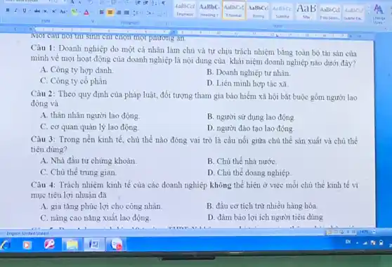 Môi cau nói thì sinh chỉ chọn một phương an.
Câu 1: Doanh nghiệp do một cá nhân làm chủ và tự chịu trách nhiệm bằng toàn bộ tài sản của
mình về mọi hoạt động của doanh nghiệp là nội dung của khái niệm doanh nghiệp nào dưới đây?
A. Công ty hợp danh
B. Doanh nghiệp tư nhân.
C. Công ty cổ phần
D. Liên minh hợp tác xã
Câu 2: Theo quy định của pháp luật,đối tượng tham gia bảo hiểm xã hội bắt buộc gồm người lao
động và
A. thân nhân người lao động.
B. người sử dụng lao động
C. cơ quan quản lý lao động
D. người đào tạo lao động.
Câu 3: Trong nền kinh tế, chủ thể nào đóng vai trò là cầu nối giữa chủ thể sản xuất và chủ thể
tiêu dùng?
A. Nhà đầu tư chứng khoán.
B. Chủ thể nhà nước
C. Chủ thể trung gian
D. Chủ thể doang nghiệp
Câu 4: Trách nhiệm kinh tế của các doanh nghiệp không thể hiện ở việc môi chủ thể kinh tế vì
mục tiêu lợi nhuận đã
A. gia tǎng phúc lợi cho công nhân
B. đầu cơ tích trữ nhiều hàng hóa.
C. nâng cao nǎng xuất lao động.
D. đảm bảo lợi ích người tiêu dùng