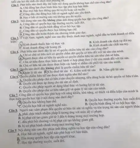 Mỗi câu hỏi thí sinh chỉ chọn một phương an.
Câu 1. Phát biểu nào dưới đây thể hiện nội dung quyền không hạn chế của công dân?
A. Chủ động lựa chọn hình thức học tập phù hợp bản thân.
B. Học mọi bậc học thông qua thi tuyến hoặc xét tuyến.
C. Công dân chủ động học bất cứ ngành nghề nào yêu thích.
D. Học ở bất cứ trường nào mà không qua thi tuyển.
Câu 2. Nội dung nào sau đây không phản ánh đúng quyền học tập của công dân?
A. Công dân có quyền học tập thường xuyên, suốt đời.
B. Công dân có quyền bình đằng về cơ hội học tập.
C. Công dân có quyền được học không hạn chê.
D. Công dân cần hoàn thành các chương trình giáo dụC.
Câu 3. Ở Việt Nam.ngành, nghề nào sau đây thuộc danh mục ngành, nghề đầu tư kinh doanh có điều
kiện?
A) Kinh doanh thuốc bảo vệ thực vật.
B. Kinh doanh các dịch vụ đòi nợ.
C. Kinh doanh động vật hoang dã.
D. Kinh doanh các chất ma túy.
Câu 4. Phát biểu nào dưới đây là sai về quyền chiếm hữu tài sản của công dân?
A. Chỉ có chủ sở hữu mới có quyền chấm dứt quyền sở hữu đối với tài sản của mình.
được chủ sở hữu ủy quyền có quyền chiếm hữu tài sản như chủ sở hữu.
C. Chủ sở hữu được thực hiện mọi hành vi hợp pháp theo ý chí của mình đối với tài sản.
D. Chủ sở hữu tài sản được thực hiện các hành vi nhǎm chi phối tài sản của mình.
Câu 5. Quyền nào dưới đây không phải là quyền chiếm hữu tài sản?
A. Quản lý tài sản B. Cho thuê tài sản C. Kiểm soát tài sản
D. Nắm giữ tài sản
Câu 6. Quyền chiếm hữu tài sản được định nghĩa như thế nào?
A. Quyền cho phép chủ sở hữu ý/sản chuyển nhượng, tiêu dùng hoặc từ bỏ quyền sở hữu t/sản.
B. Quyền chi được áp dụng cho tài sản cố định.
C. Quyền cho phép người sử dụng khai thác và hưởng lợi từ tài sản.
D. Quyền cho phép chủ sở hữu nǎm giữ và quản lý tài sản của mình.
Câu 7. Công dân có quyền học phù hợp với nǎng khiếu.khả nǎng, sở thích và điều kiện của mình là
thực hiện quyền học tập ở nội dung nào dưới đây?
A. Quyền học không hạn chê.
B. Quyền học thường xuyên học suốt đời
C. Quyền học bất cứ ngành nghề nào.
D. Quyền bình đẳng về cơ hội học tập.
Câu 8. Người nào xâm phạm đến quyên sở hữu tài sản và nghĩa vụ tôn trọng tài sản của người khác
A. phải chịu trách nhiệm pháp lí tương ứng với mức độ vi phạm.
B. bị phạt cải tạo giam giữ từ 3 đến 6 tháng trong mọi trường hợp.
C. đều phải bối thường và bị phạt cải tạo không giam giữ.
D. bị xử phạt hành chính trong mọi trường hợp.
Câu 9. Nội dung nào sau đây phản ánh đúng nghĩa vụ học tập của công dân?
A. Học bất cứ ngành, nghề nào phù hợp với bản thân.
B. Tôn trọng quyền học tập của người kháC.
C. Học tập thường xuyên,suốt đời.