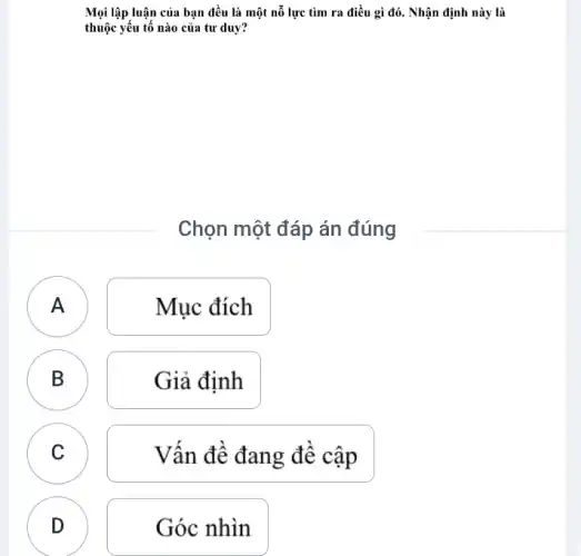 Mọi lập luận của bạn đều là một nỗ lực tìm ra điều gì đó. Nhận định này là
thuộc yếu tố nào của tư duy?
Chọn một đáp án đúng
A
A
Mục đích
A
B
Giả định
C C
Vấn đề đang đề cập
D
Góc nhìn