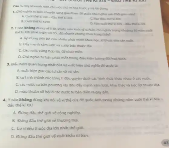 milcourant KI KIX-UAU THE NI
Câu 1. Hảy khoanh tròn chỉ một chu in hoa trước y trả lời đúng.
1. Chùnghia tubàn chuyển sang giai đoạn để quốc chù nghĩa vào thời gian nào?
A. Cuối thế kì Vi.- đầu thế ki XIX
B. Cuối thế kỉ XVIIL
C. Vào đầu thế kì xx
D. Vào cuối thế kì XIX - đầu thế kỉ xx
2. Y nào không đúng về lí do khiến nền kinh tế tư bản chủ nghĩa trong khoảng 30 nǎm cuối
thế kỉ XIX phát triển với tốc độ nhanh chóng chua tùng thấy?
A. Ap dụng tiến bộ của nhiều phát minh khoa học, kì thuật vào sản xuất.
B. Đẩy mạnh xàm lược và cuộp bóc thuộc đa.
C. Các nước cùng hợp tác để phát triển.
D. Chù nghĩa tư bàn phát triển trong điều kiện tương đối hoà bình.
3. Biểu hiện quan trọng nhất của sự xuất hiện chủ nghĩa để quốc là
A. xuất hiện giai cắp tư sản và vô sàn.
B. sự hình thành các công tỉ độc quyển dưới các hình thúc khác nhau ở các nut
C. các nước tư bàn phương Tây đều đầy mạnh xâm lược, khai thác và bóc lột thuộc đia.
D. mâu thuẫn xã hội ở các nước tư bàn diễn ra gay gắt.
4. Ý nào không đúng khi nói về vị thể của để quốc Anh trong những nằm cuối thế kì X
đầu thế kỉ XX?
square 
A. Đứng đầu thế giỏi về công nghiệp.
B. Đừng đầu thế giới về thương mại.
C. Có nhiều thuộc địa lớn nhất thế giới.
D. Đứng đầu thế giờ về xuất khẩu tư bản.