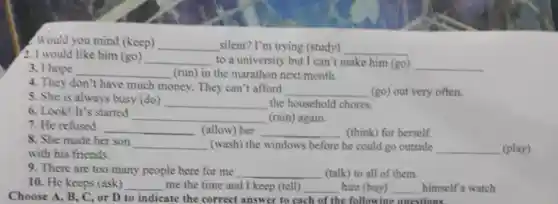 Would you mind (keep) __ silent? I'm trying (study) __
2. I would like him (go)
__ to a university but I can't make him (go) __
3. I hope __ (run) in the marathon next month.
4. They don't have much money. They can't afford
__ (go) out very often.
5. She is always busy (do) __ the household chores.
6. Look! It's started
__ (rain) again.
7. He refused
__ (allow) her __ (think) for herself.
8. She made her son
__ (wash) the windows before he could go outside __ (play)
with his friends.
9. There are too many people here for me __ (talk) to all of them.
10. He keeps (ask) __ me the time and I keep (tell) __ him (buy) __ himself a watch
Choose A. B. C. or D to indicate the correct answer to cach of the following questions.