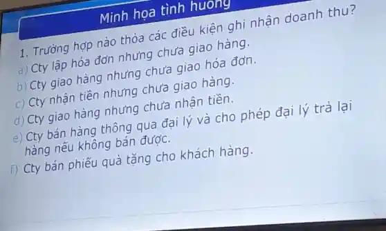 Minh họa tình huong
1. Trường hợp nào thỏa các điều kiên ghi nhân doanh thu?
a) Cty lập hóa đơn nhưng chưa giao hàng.
b) Cty giao hàng nhưng chưa giao hóa đơn.
c) Cty nhân tiền nhưng chưa giao hàng.
d) Cty giao hàng nhưng chưa nhận tiền.
e) Cty bán hàng thông qua đai lý và cho phép đại lý trả lại
hàng nếu không bán được.
f) Cty bán phiếu quà tặng cho khách hàng.