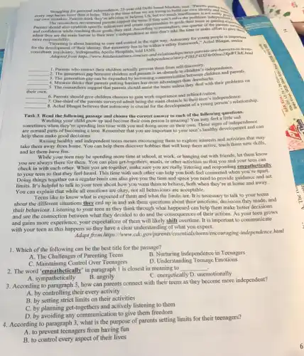 our own mistakes. Parents think they're advising or helping
US, but too much interference is not really
the problems
parents The researchers recommend parents support the teens if they can't solve the problems indepen
and confidence while reaching those goals, they said. According to researches the time or make effort to give the
more responsibility.
"Parenting is about learning to care and control in the right way. Autonomy for young people is important
for the development of their identity. But autonomy has to be within a safety framework;Achal Bhagat, senior
consultant, psychiatry, Indraprastha Apollo Hospitals, told IANS,
/most-parents-are-barriers/UniK him
JhK.html
__
1. Parents who restrict their children actually prevent them from C.to children children and pa
. I
__
__
__
2. The generation gap between children and parents is an obstacle to children's independence parents.
__
4. Muskan thinks that parents putting barriers has more advantages than drawbacks.
their own.
5. The researchers suggest that parents should assist the teens unless they deal with their problems on
__ 6. Parents
should give children chances to gain work experience and selfmotivation dependence
__
__
third of the parents surveyed admit being the main obstacle to their teen's independenclationship.
Task 3. Read the following passage and choose the correct answer to each of the following questions.
Watching your child grow up and become their own person is amazing! You may feel a little sad
sometimes when they're spending less time with you and doing more on their own. These signs of independence
are normal parts of becoming a teen. Remember that you are important to your teen's healthy development and can
help them make good decisions.
Raising healthy and independen teens means encouraging them to explore interests and activities that may
take them away from home. You can help them discover hobbies that will keep them active, teach them new skills,
and let them have fun.
While your teen may be spending more time at school, at work.or hanging out with friends, let them know
you are always there for them. You can plan get togethers, meals, or other activities so that you and your teen can
check in with each other. When you are together, make sure you are really listening and responding empathetically
to your teen so that they feel heard.This time with each other can help you both feel connected when you're apart.
Doing things together on a regular basis can also give you the time and space you need to provide guidance and set
limits. It's helpful to talk to your teen about how you want them to behave, both when they're at home and away.
You can explain that while all emotions are okay, not all behaviours are acceptable.
Teens like to know what is expected of them and what the limits are. It is necessary to talk to your teens
about the different situations they end up in and ask them questions about their emotions, decisions they made, and
their behaviour. Listening to your teen as they think through what happened can help them make better decisions
and see the connection between what they decided to do and the consequences of their actions. As your teen grows
and gains more experience your expectations of them will likely shift overtime . It is important to communicate
with your teen as this happens so they have a clear understanding of what you expect.
Adapt from https.html
1. Which of the following can be the best title for the passage?
B. Nurturing Independence in Teenagers
A. The Challenges of Parenting Teens
C. Maintaining Control Over Teenagers
D. Understanding Teenage Emotions
2. The word "empathetically" in paragraph 1 is closest in meaning to __
A. sympathetically
B angrily
C. energetically D.. unemotionally
3. According to paragraph 3, how can parents connect with their teens as they become more independent?
A. by controlling their every activity
B. by setting strict limits on their activities
C. by planning get -togethers and actively listening to them
D. by avoiding any communication to give them freedom
4. According to paragraph 3, what is the purpose of parents setting limits for their teenagers?
A. to prevent teenagers from having fun
B. to control every aspect of their lives
