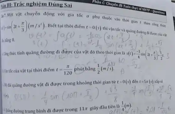 mãn III: Trắc nghiệm Đúng Sai
a(t)=sin(2t+(pi )/(3))(m/s^2) . Biết tại thời điểm
t=0(s) thì vận tốc và
thời gian t theo công thức
lều bằng 0.
1.Công thức tính quãng
(=0-)s(C)=0 vật đó theo thời gian là s(t)=(-1)/(4)sin(2t+(pi )/(3))+(1)/(2)t
1 Vǎn tốc của vật tại thời điểm t=(pi )/(120)
c Độ dài quãng đường vật di được trong khoảng thời gian từ t=0(s)dacute (hat (e))nt=5pi (s)
d. Quãng
sin((1)/(3))+(3)/(4)+(sqrt (3))/(2) (1)/(4)+(3)/(4)+(13)/(4) distang tung bith di durgetrong 11pi gilay d