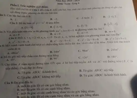 Môn: Toán - Lớp 9
Phần I. Trắc nghiệm (2,0 điểm)
Học sinh trả lời từ Câu 1 đến Câu 8. Mỗi câu hỏi, học sinh chỉ chọn một phương án đúng và ghi chữ
cái đứng trước phương án đó vào bài làm.
âu 1: Cǎn bậc hai của 4 là
C. -2 hoǎc 2.
D. -2 và 2.
A. 2.
B. -2
Câu 2: Đồ thị hàm số y=-x^2 đi qua điểm
C. (1;1)
D. (sqrt (2);-1)
A. (2;-4)
B. (-2;4)
iu 3: Với điều kiện nào của m thì phương trình mx^2+3x+6=0
là phương trình bậc hai?
D. mneq 0
B. mlt 0
C. m=0
A. mgt 0
Câu 4: Biêt x_(1)+x_(2)=2 và x_(1)cdot x_(2)=-9 Ta có x_(1),x_(2)
là hai nghiệm của phương trình nào sau đây?
D. x^2+2x+9=0
B. x^2-2x-9=0
C. x^2+2x-9=0
A. x^2-2x+9=0
u 5: Một mảnh vườn hình chữ nhật có chiều rộng kém chiều dài 4m và có chu vi là 40m . Diện tích của mảnh
vườn đó là
D. 243m^2
A. 486m^2
B. 64m^2
C. 96m^2
6: Số đo góc nội tiếp chắn nửa đường tròn bằng
B. 90^circ 
C. 120^circ 
D. 180^circ 
A. 45^circ 
7: Cho điểm A nằm ngoài đường tròn
(O) qua A kẻ hai tiếp tuyến AB và AC với đường tròn (B; C là
tiếp điểm). Chọn đáp án đúng:
A. Tứ giác ABOC là hình thoi.
B. Tứ giác ABOC nội tiếp.
C. Tứ giác ABOC không nội tiếp.
D. Tứ giác ABOC là hình bình hành.
Câu 8:Đa giác đều là
A. một đa giác lồi có các góc bằng nhau.
B. một đa giác lồi có các cạnh bằng nhau.
C. một đa giác có các cạnh bằng nhau và các góc bằng nhau.
D. một đa giác lồi có các cạnh bằng nhau và các góc bằng nhau.